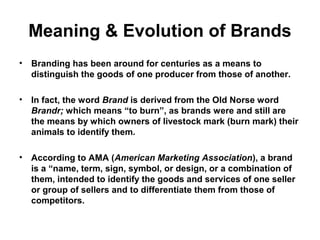 Meaning & Evolution of Brands
• Branding has been around for centuries as a means to
distinguish the goods of one producer from those of another.
• In fact, the word Brand is derived from the Old Norse word
Brandr; which means “to burn”, as brands were and still are
the means by which owners of livestock mark (burn mark) their
animals to identify them.
• According to AMA (American Marketing Association), a brand
is a “name, term, sign, symbol, or design, or a combination of
them, intended to identify the goods and services of one seller
or group of sellers and to differentiate them from those of
competitors.
 