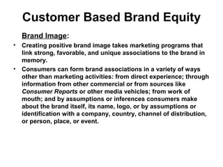 Customer Based Brand Equity
Brand Image:
• Creating positive brand image takes marketing programs that
link strong, favorable, and unique associations to the brand in
memory.
• Consumers can form brand associations in a variety of ways
other than marketing activities: from direct experience; through
information from other commercial or from sources like
Consumer Reports or other media vehicles; from work of
mouth; and by assumptions or inferences consumers make
about the brand itself, its name, logo, or by assumptions or
identification with a company, country, channel of distribution,
or person, place, or event.
 
