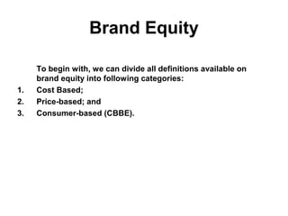 Brand Equity
To begin with, we can divide all definitions available on
brand equity into following categories:
1. Cost Based;
2. Price-based; and
3. Consumer-based (CBBE).
 