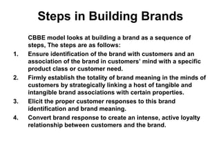 Steps in Building Brands
CBBE model looks at building a brand as a sequence of
steps, The steps are as follows:
1. Ensure identification of the brand with customers and an
association of the brand in customers’ mind with a specific
product class or customer need.
2. Firmly establish the totality of brand meaning in the minds of
customers by strategically linking a host of tangible and
intangible brand associations with certain properties.
3. Elicit the proper customer responses to this brand
identification and brand meaning.
4. Convert brand response to create an intense, active loyalty
relationship between customers and the brand.
 