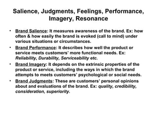 Salience, Judgments, Feelings, Performance,
Imagery, Resonance
• Brand Salience: It measures awareness of the brand. Ex: how
often & how easily the brand is evoked (call to mind) under
various situations or circumstances.
• Brand Performance: It describes how well the product or
service meets customers’ more functional needs. Ex:
Reliability, Durability, Serviceability etc.
• Brand Imagery: It depends on the extrinsic properties of the
product or service, including the ways in which the brand
attempts to meets customers’ psychological or social needs.
• Brand Judgments: These are customers’ personal opinions
about and evaluations of the brand. Ex: quality, credibility,
consideration, superiority.
 