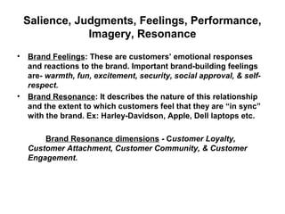 Salience, Judgments, Feelings, Performance,
Imagery, Resonance
• Brand Feelings: These are customers’ emotional responses
and reactions to the brand. Important brand-building feelings
are- warmth, fun, excitement, security, social approval, & self-
respect.
• Brand Resonance: It describes the nature of this relationship
and the extent to which customers feel that they are “in sync”
with the brand. Ex: Harley-Davidson, Apple, Dell laptops etc.
Brand Resonance dimensions - Customer Loyalty,
Customer Attachment, Customer Community, & Customer
Engagement.
 