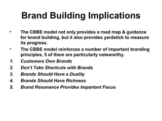 Brand Building Implications
• The CBBE model not only provides a road map & guidance
for brand building, but it also provides yardstick to measure
its progress.
• The CBBE model reinforces a number of important branding
principles, 5 of them are particularly noteworthy.
1. Customers Own Brands
2. Don’t Take Shortcuts with Brands
3. Brands Should Have a Duality
4. Brands Should Have Richness
5. Brand Resonance Provides Important Focus
 