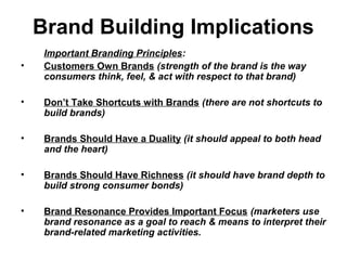 Brand Building Implications
Important Branding Principles:
• Customers Own Brands (strength of the brand is the way
consumers think, feel, & act with respect to that brand)
• Don’t Take Shortcuts with Brands (there are not shortcuts to
build brands)
• Brands Should Have a Duality (it should appeal to both head
and the heart)
• Brands Should Have Richness (it should have brand depth to
build strong consumer bonds)
• Brand Resonance Provides Important Focus (marketers use
brand resonance as a goal to reach & means to interpret their
brand-related marketing activities.
 