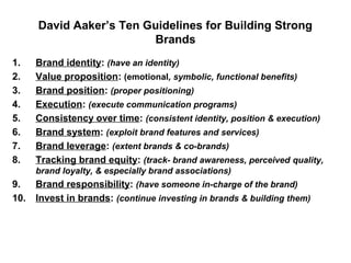 David Aaker’s Ten Guidelines for Building Strong
Brands
1. Brand identity: (have an identity)
2. Value proposition: (emotional, symbolic, functional benefits)
3. Brand position: (proper positioning)
4. Execution: (execute communication programs)
5. Consistency over time: (consistent identity, position & execution)
6. Brand system: (exploit brand features and services)
7. Brand leverage: (extent brands & co-brands)
8. Tracking brand equity: (track- brand awareness, perceived quality,
brand loyalty, & especially brand associations)
9. Brand responsibility: (have someone in-charge of the brand)
10. Invest in brands: (continue investing in brands & building them)
 