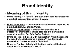 Brand Identity
• Meaning of Brand Identity
• Brand Identity is defined as the sum of the brand expressed as
a product, organization, person, & symbol.
• Brand as Product: It deals with the acceptance of the brand as
a product itself. Ex: Dalda, Nirma.
• Brand as Organization: It emphasizes that a brand is
successful among other things because of organizational
values it upholds. Ex: Tata- Indica, Salt etc.
• Brand as Person: It deals with the question “what happens to
the brand when its becomes a person?” Ex: Demin talc
(masculine), Sunsilk shampoo (feminine).
• Brand as Symbol: It deals with heritage and what the brand
stand for. Ex: Nokia (hands shake).
 