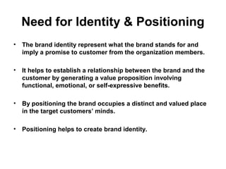 Need for Identity & Positioning
• The brand identity represent what the brand stands for and
imply a promise to customer from the organization members.
• It helps to establish a relationship between the brand and the
customer by generating a value proposition involving
functional, emotional, or self-expressive benefits.
• By positioning the brand occupies a distinct and valued place
in the target customers’ minds.
• Positioning helps to create brand identity.
 