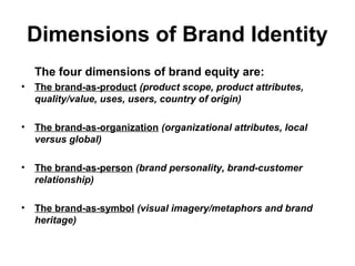 Dimensions of Brand Identity
The four dimensions of brand equity are:
• The brand-as-product (product scope, product attributes,
quality/value, uses, users, country of origin)
• The brand-as-organization (organizational attributes, local
versus global)
• The brand-as-person (brand personality, brand-customer
relationship)
• The brand-as-symbol (visual imagery/metaphors and brand
heritage)
 