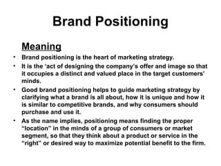 Brand Positioning
Meaning
• Brand positioning is the heart of marketing strategy.
• It is the ‘act of designing the company’s offer and image so that
it occupies a distinct and valued place in the target customers’
minds.
• Good brand positioning helps to guide marketing strategy by
clarifying what a brand is all about, how it is unique and how it
is similar to competitive brands, and why consumers should
purchase and use it.
• As the name implies, positioning means finding the proper
“location” in the minds of a group of consumers or market
segment, so that they think about a product or service in the
“right” or desired way to maximize potential benefit to the firm.
 
