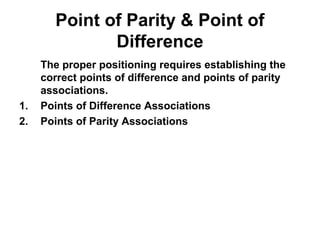 Point of Parity & Point of
Difference
The proper positioning requires establishing the
correct points of difference and points of parity
associations.
1. Points of Difference Associations
2. Points of Parity Associations
 