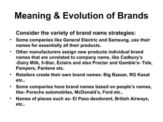 Meaning & Evolution of Brands
Consider the variety of brand name strategies:
• Some companies like General Electric and Samsung, use their
names for essentially all their products.
• Other manufacturers assign new products individual brand
names that are unrelated to company name, like Cadbury’s
-Dairy Milk, 5-Star, Éclairs and also Procter and Gamble’s- Tide,
Pampers, Pantene etc.
• Retailers create their own brand names- Big Bazaar, RG Kasat
etc..
• Some companies have brand names based on people’s names,
like- Porsche automobiles, McDonald’s, Ford etc..
• Names of places such as- El Paso deodorant, British Airways,
etc..
 