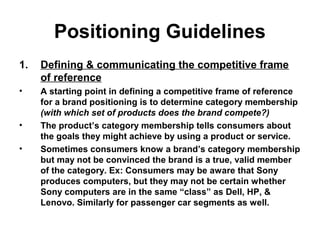 Positioning Guidelines
1. Defining & communicating the competitive frame
of reference
• A starting point in defining a competitive frame of reference
for a brand positioning is to determine category membership
(with which set of products does the brand compete?)
• The product’s category membership tells consumers about
the goals they might achieve by using a product or service.
• Sometimes consumers know a brand’s category membership
but may not be convinced the brand is a true, valid member
of the category. Ex: Consumers may be aware that Sony
produces computers, but they may not be certain whether
Sony computers are in the same “class” as Dell, HP, &
Lenovo. Similarly for passenger car segments as well.
 