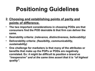 Positioning Guidelines
2. Choosing and establishing points of parity and
points of difference.
• The two important considerations in choosing PODs are that
consumers find the POD desirable & that firm can deliver the
same.
• Desirability criteria: (relevance, distinctiveness, believability)
• Deliverability criteria: (feasibility, communicability,
sustainability)
• One challenge for marketers is that many of the attributes or
benefits that make up the POPs or PODs are negatively
correlated. Ex: it might be difficult to position a brand as
“inexpensive” and at the same time assert that it is “of highest
quality”.
 