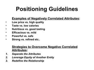 Positioning Guidelines
Examples of Negatively Correlated Attributes:
• Low price vs. high quality
• Taste vs. low calories
• Nutritious vs. good tasting
• Efficacious vs. mild
• Powerful vs. safe
• Strong vs. refined etc..
Strategies to Overcome Negative Correlated
Attributes:
1. Separate the Attributes
2. Leverage Equity of Another Entity
3. Redefine the Relationship
 