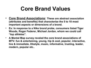 Core Brand Values
• Core Brand Associations: These are abstract association
(attributes and benefits) that characterize the 5 to 10 most
important aspects or dimensions of a brand.
• Ex: In response to a Nike brand probe, consumers listed Tiger
Woods, Roger Federer, Michael Jordan, whom we could call
“top athletes”.
• A Mental Map survey reveled the core brand associations of
MTV- fun & entertaining, young, hip & cool, popular, interactive,
live & immediate, lifestyle, music, informative, trusting, leader,
modern, popular etc..
 