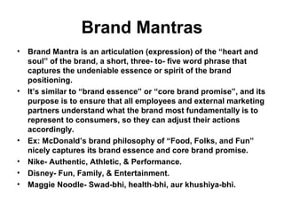 Brand Mantras
• Brand Mantra is an articulation (expression) of the “heart and
soul” of the brand, a short, three- to- five word phrase that
captures the undeniable essence or spirit of the brand
positioning.
• It’s similar to “brand essence” or “core brand promise”, and its
purpose is to ensure that all employees and external marketing
partners understand what the brand most fundamentally is to
represent to consumers, so they can adjust their actions
accordingly.
• Ex: McDonald’s brand philosophy of “Food, Folks, and Fun”
nicely captures its brand essence and core brand promise.
• Nike- Authentic, Athletic, & Performance.
• Disney- Fun, Family, & Entertainment.
• Maggie Noodle- Swad-bhi, health-bhi, aur khushiya-bhi.
 