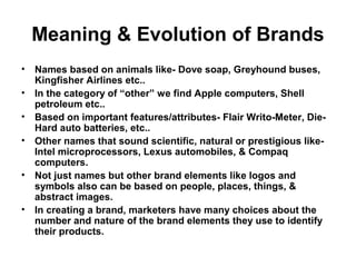 Meaning & Evolution of Brands
• Names based on animals like- Dove soap, Greyhound buses,
Kingfisher Airlines etc..
• In the category of “other” we find Apple computers, Shell
petroleum etc..
• Based on important features/attributes- Flair Writo-Meter, Die-
Hard auto batteries, etc..
• Other names that sound scientific, natural or prestigious like-
Intel microprocessors, Lexus automobiles, & Compaq
computers.
• Not just names but other brand elements like logos and
symbols also can be based on people, places, things, &
abstract images.
• In creating a brand, marketers have many choices about the
number and nature of the brand elements they use to identify
their products.
 