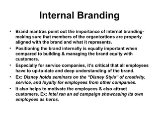 Internal Branding
• Brand mantras point out the importance of internal branding-
making sure that members of the organizations are properly
aligned with the brand and what it represents.
• Positioning the brand internally is equally important when
compared to building & managing the brand equity with
customers.
• Especially for service companies, it’s critical that all employees
have to up-to-date and deep understanding of the brand.
• Ex: Disney holds seminars on the “Disney Style” of creativity,
service, and loyalty for employees from other companies.
• It also helps to motivate the employees & also attract
customers. Ex: Intel ran an ad campaign showcasing its own
employees as heros.
 