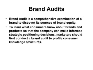 Brand Audits
• Brand Audit is a comprehensive examination of a
brand to discover its sources of brand equity.
• To learn what consumers know about brands and
products so that the company can make informed
strategic positioning decisions, marketers should
first conduct a brand audit to profile consumer
knowledge structures.
 
