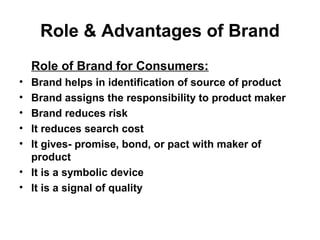 Role & Advantages of Brand
Role of Brand for Consumers:
• Brand helps in identification of source of product
• Brand assigns the responsibility to product maker
• Brand reduces risk
• It reduces search cost
• It gives- promise, bond, or pact with maker of
product
• It is a symbolic device
• It is a signal of quality
 