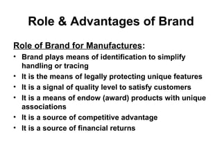 Role & Advantages of Brand
Role of Brand for Manufactures:
• Brand plays means of identification to simplify
handling or tracing
• It is the means of legally protecting unique features
• It is a signal of quality level to satisfy customers
• It is a means of endow (award) products with unique
associations
• It is a source of competitive advantage
• It is a source of financial returns
 