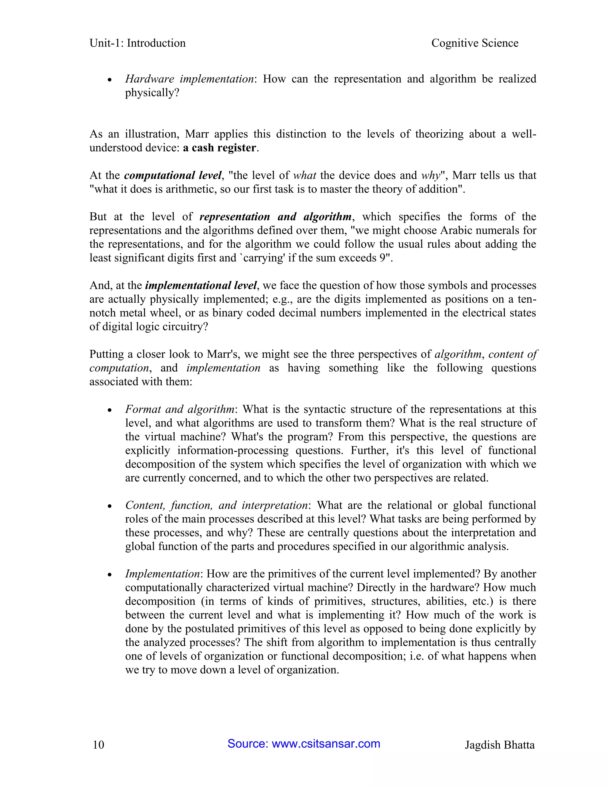 Unit-1: Introduction Cognitive Science 
10 Jagdish Bhatta 
 Hardware implementation: How can the representation and algorithm be realized physically? 
As an illustration, Marr applies this distinction to the levels of theorizing about a well- understood device: a cash register. 
At the computational level, "the level of what the device does and why", Marr tells us that "what it does is arithmetic, so our first task is to master the theory of addition". 
But at the level of representation and algorithm, which specifies the forms of the representations and the algorithms defined over them, "we might choose Arabic numerals for the representations, and for the algorithm we could follow the usual rules about adding the least significant digits first and `carrying' if the sum exceeds 9". 
And, at the implementational level, we face the question of how those symbols and processes are actually physically implemented; e.g., are the digits implemented as positions on a ten- notch metal wheel, or as binary coded decimal numbers implemented in the electrical states of digital logic circuitry? 
Putting a closer look to Marr's, we might see the three perspectives of algorithm, content of computation, and implementation as having something like the following questions associated with them: 
 Format and algorithm: What is the syntactic structure of the representations at this level, and what algorithms are used to transform them? What is the real structure of the virtual machine? What's the program? From this perspective, the questions are explicitly information-processing questions. Further, it's this level of functional decomposition of the system which specifies the level of organization with which we are currently concerned, and to which the other two perspectives are related. 
 Content, function, and interpretation: What are the relational or global functional roles of the main processes described at this level? What tasks are being performed by these processes, and why? These are centrally questions about the interpretation and global function of the parts and procedures specified in our algorithmic analysis. 
 Implementation: How are the primitives of the current level implemented? By another computationally characterized virtual machine? Directly in the hardware? How much decomposition (in terms of kinds of primitives, structures, abilities, etc.) is there between the current level and what is implementing it? How much of the work is done by the postulated primitives of this level as opposed to being done explicitly by the analyzed processes? The shift from algorithm to implementation is thus centrally one of levels of organization or functional decomposition; i.e. of what happens when we try to move down a level of organization. Source: www.csitsansar.com 
 