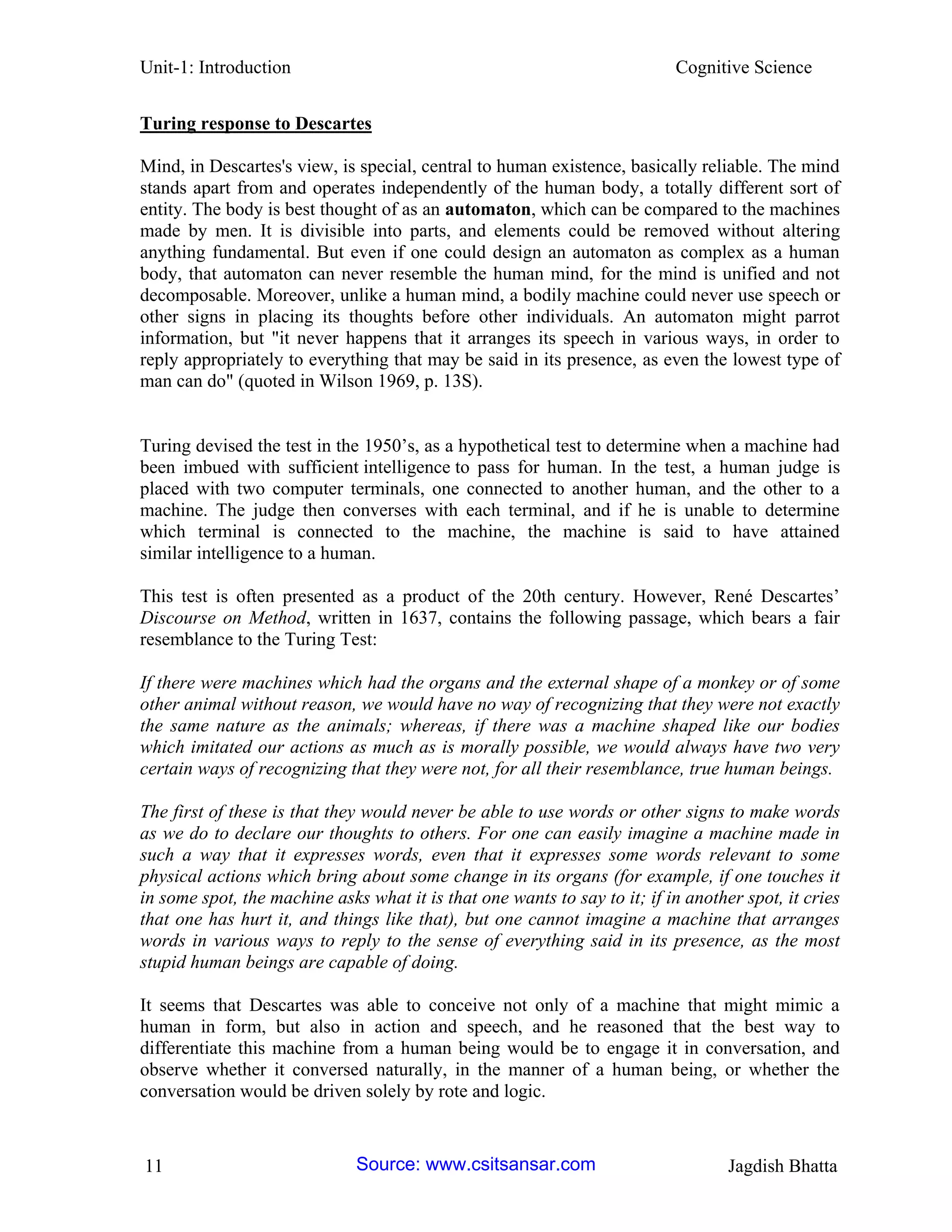 Unit-1: Introduction Cognitive Science 
11 Jagdish Bhatta 
Turing response to Descartes 
Mind, in Descartes's view, is special, central to human existence, basically reliable. The mind stands apart from and operates independently of the human body, a totally different sort of entity. The body is best thought of as an automaton, which can be compared to the machines made by men. It is divisible into parts, and elements could be removed without altering anything fundamental. But even if one could design an automaton as complex as a human body, that automaton can never resemble the human mind, for the mind is unified and not decomposable. Moreover, unlike a human mind, a bodily machine could never use speech or other signs in placing its thoughts before other individuals. An automaton might parrot information, but "it never happens that it arranges its speech in various ways, in order to reply appropriately to everything that may be said in its presence, as even the lowest type of man can do" (quoted in Wilson 1969, p. 13S). 
Turing devised the test in the 1950’s, as a hypothetical test to determine when a machine had been imbued with sufficient intelligence to pass for human. In the test, a human judge is placed with two computer terminals, one connected to another human, and the other to a machine. The judge then converses with each terminal, and if he is unable to determine which terminal is connected to the machine, the machine is said to have attained similar intelligence to a human. 
This test is often presented as a product of the 20th century. However, René Descartes’ Discourse on Method, written in 1637, contains the following passage, which bears a fair resemblance to the Turing Test: 
If there were machines which had the organs and the external shape of a monkey or of some other animal without reason, we would have no way of recognizing that they were not exactly the same nature as the animals; whereas, if there was a machine shaped like our bodies which imitated our actions as much as is morally possible, we would always have two very certain ways of recognizing that they were not, for all their resemblance, true human beings. 
The first of these is that they would never be able to use words or other signs to make words as we do to declare our thoughts to others. For one can easily imagine a machine made in such a way that it expresses words, even that it expresses some words relevant to some physical actions which bring about some change in its organs (for example, if one touches it in some spot, the machine asks what it is that one wants to say to it; if in another spot, it cries that one has hurt it, and things like that), but one cannot imagine a machine that arranges words in various ways to reply to the sense of everything said in its presence, as the most stupid human beings are capable of doing. 
It seems that Descartes was able to conceive not only of a machine that might mimic a human in form, but also in action and speech, and he reasoned that the best way to differentiate this machine from a human being would be to engage it in conversation, and observe whether it conversed naturally, in the manner of a human being, or whether the conversation would be driven solely by rote and logic. Source: www.csitsansar.com 
 