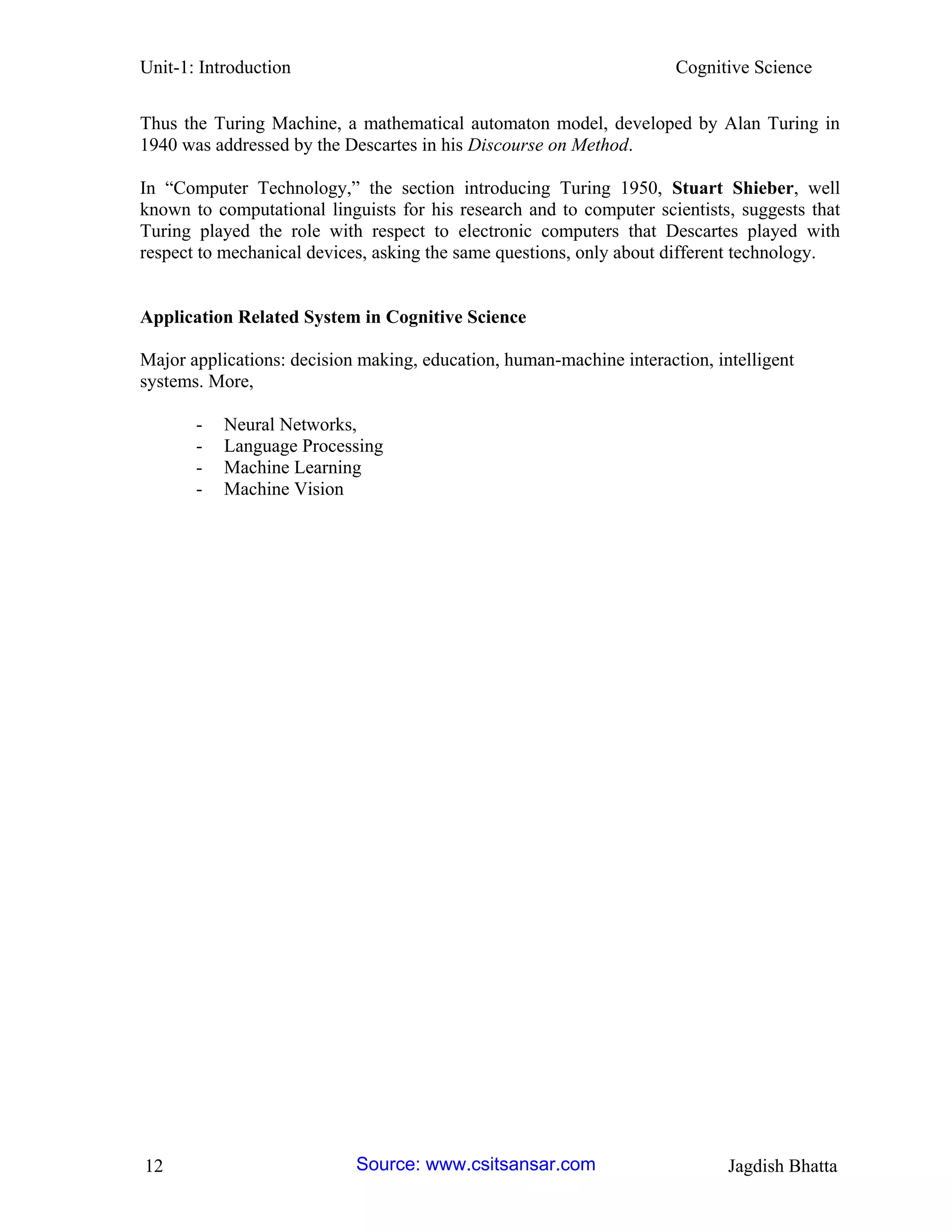 Unit-1: Introduction Cognitive Science 
12 Jagdish Bhatta 
Thus the Turing Machine, a mathematical automaton model, developed by Alan Turing in 1940 was addressed by the Descartes in his Discourse on Method. 
In “Computer Technology,” the section introducing Turing 1950, Stuart Shieber, well known to computational linguists for his research and to computer scientists, suggests that Turing played the role with respect to electronic computers that Descartes played with respect to mechanical devices, asking the same questions, only about different technology. 
Application Related System in Cognitive Science 
Major applications: decision making, education, human-machine interaction, intelligent systems. More, 
- Neural Networks, 
- Language Processing 
- Machine Learning 
- Machine Vision 
Source: www.csitsansar.com 
