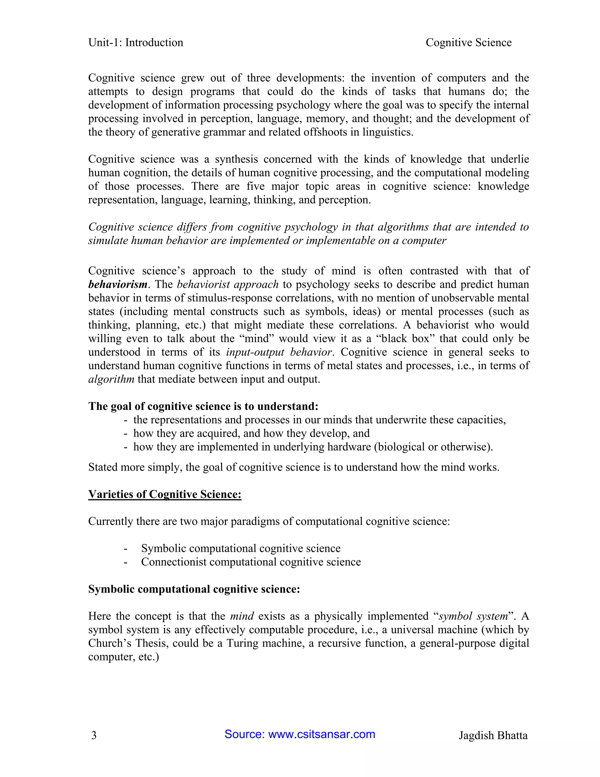 Unit-1: Introduction Cognitive Science 
3 Jagdish Bhatta 
Cognitive science grew out of three developments: the invention of computers and the attempts to design programs that could do the kinds of tasks that humans do; the development of information processing psychology where the goal was to specify the internal processing involved in perception, language, memory, and thought; and the development of the theory of generative grammar and related offshoots in linguistics. 
Cognitive science was a synthesis concerned with the kinds of knowledge that underlie human cognition, the details of human cognitive processing, and the computational modeling of those processes. There are five major topic areas in cognitive science: knowledge representation, language, learning, thinking, and perception. 
Cognitive science differs from cognitive psychology in that algorithms that are intended to simulate human behavior are implemented or implementable on a computer 
Cognitive science’s approach to the study of mind is often contrasted with that of behaviorism. The behaviorist approach to psychology seeks to describe and predict human behavior in terms of stimulus-response correlations, with no mention of unobservable mental states (including mental constructs such as symbols, ideas) or mental processes (such as thinking, planning, etc.) that might mediate these correlations. A behaviorist who would willing even to talk about the “mind” would view it as a “black box” that could only be understood in terms of its input-output behavior. Cognitive science in general seeks to understand human cognitive functions in terms of metal states and processes, i.e., in terms of algorithm that mediate between input and output. 
The goal of cognitive science is to understand: 
- the representations and processes in our minds that underwrite these capacities, 
- how they are acquired, and how they develop, and 
- how they are implemented in underlying hardware (biological or otherwise). 
Stated more simply, the goal of cognitive science is to understand how the mind works. 
Varieties of Cognitive Science: 
Currently there are two major paradigms of computational cognitive science: 
- Symbolic computational cognitive science 
- Connectionist computational cognitive science 
Symbolic computational cognitive science: 
Here the concept is that the mind exists as a physically implemented “symbol system”. A symbol system is any effectively computable procedure, i.e., a universal machine (which by Church’s Thesis, could be a Turing machine, a recursive function, a general-purpose digital computer, etc.) Source: www.csitsansar.com 
 