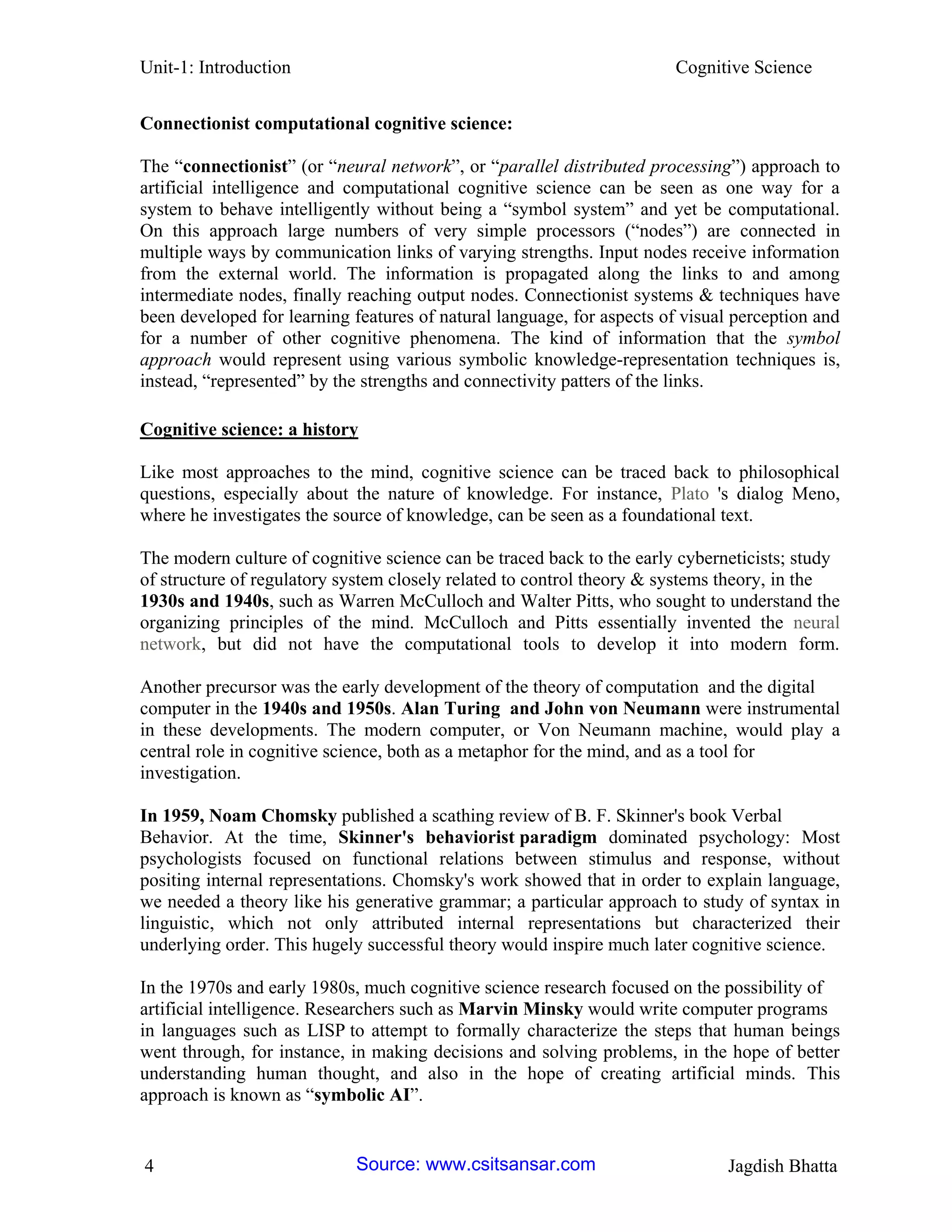 Unit-1: Introduction Cognitive Science 
4 Jagdish Bhatta 
Connectionist computational cognitive science: 
The “connectionist” (or “neural network”, or “parallel distributed processing”) approach to artificial intelligence and computational cognitive science can be seen as one way for a system to behave intelligently without being a “symbol system” and yet be computational. On this approach large numbers of very simple processors (“nodes”) are connected in multiple ways by communication links of varying strengths. Input nodes receive information from the external world. The information is propagated along the links to and among intermediate nodes, finally reaching output nodes. Connectionist systems & techniques have been developed for learning features of natural language, for aspects of visual perception and for a number of other cognitive phenomena. The kind of information that the symbol approach would represent using various symbolic knowledge-representation techniques is, instead, “represented” by the strengths and connectivity patters of the links. 
Cognitive science: a history 
Like most approaches to the mind, cognitive science can be traced back to philosophical questions, especially about the nature of knowledge. For instance, Plato 's dialog Meno, where he investigates the source of knowledge, can be seen as a foundational text. The modern culture of cognitive science can be traced back to the early cyberneticists; study of structure of regulatory system closely related to control theory & systems theory, in the 1930s and 1940s, such as Warren McCulloch and Walter Pitts, who sought to understand the organizing principles of the mind. McCulloch and Pitts essentially invented the neural network, but did not have the computational tools to develop it into modern form. Another precursor was the early development of the theory of computation and the digital computer in the 1940s and 1950s. Alan Turing and John von Neumann were instrumental in these developments. The modern computer, or Von Neumann machine, would play a central role in cognitive science, both as a metaphor for the mind, and as a tool for investigation. In 1959, Noam Chomsky published a scathing review of B. F. Skinner's book Verbal Behavior. At the time, Skinner's behaviorist paradigm dominated psychology: Most psychologists focused on functional relations between stimulus and response, without positing internal representations. Chomsky's work showed that in order to explain language, we needed a theory like his generative grammar; a particular approach to study of syntax in linguistic, which not only attributed internal representations but characterized their underlying order. This hugely successful theory would inspire much later cognitive science. In the 1970s and early 1980s, much cognitive science research focused on the possibility of artificial intelligence. Researchers such as Marvin Minsky would write computer programs in languages such as LISP to attempt to formally characterize the steps that human beings went through, for instance, in making decisions and solving problems, in the hope of better understanding human thought, and also in the hope of creating artificial minds. This approach is known as “symbolic AI”. 
Source: www.csitsansar.com 
 