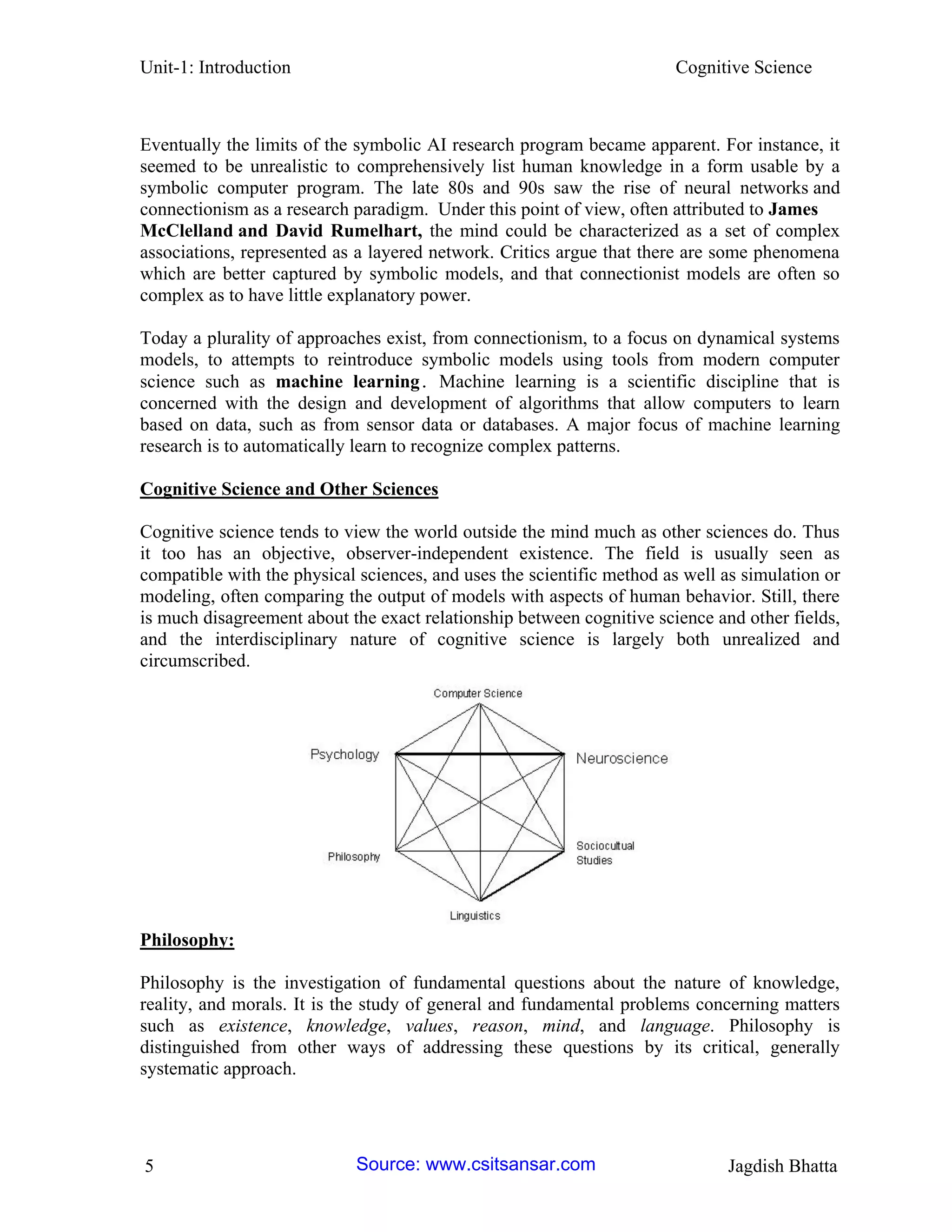 Unit-1: Introduction Cognitive Science 
5 Jagdish Bhatta 
Eventually the limits of the symbolic AI research program became apparent. For instance, it seemed to be unrealistic to comprehensively list human knowledge in a form usable by a symbolic computer program. The late 80s and 90s saw the rise of neural networks and connectionism as a research paradigm. Under this point of view, often attributed to James McClelland and David Rumelhart, the mind could be characterized as a set of complex associations, represented as a layered network. Critics argue that there are some phenomena which are better captured by symbolic models, and that connectionist models are often so complex as to have little explanatory power. 
Today a plurality of approaches exist, from connectionism, to a focus on dynamical systems models, to attempts to reintroduce symbolic models using tools from modern computer science such as machine learning. Machine learning is a scientific discipline that is concerned with the design and development of algorithms that allow computers to learn based on data, such as from sensor data or databases. A major focus of machine learning research is to automatically learn to recognize complex patterns. 
Cognitive Science and Other Sciences 
Cognitive science tends to view the world outside the mind much as other sciences do. Thus it too has an objective, observer-independent existence. The field is usually seen as compatible with the physical sciences, and uses the scientific method as well as simulation or modeling, often comparing the output of models with aspects of human behavior. Still, there is much disagreement about the exact relationship between cognitive science and other fields, and the interdisciplinary nature of cognitive science is largely both unrealized and circumscribed. 
Philosophy: 
Philosophy is the investigation of fundamental questions about the nature of knowledge, reality, and morals. It is the study of general and fundamental problems concerning matters such as existence, knowledge, values, reason, mind, and language. Philosophy is distinguished from other ways of addressing these questions by its critical, generally systematic approach. Source: www.csitsansar.com 
 