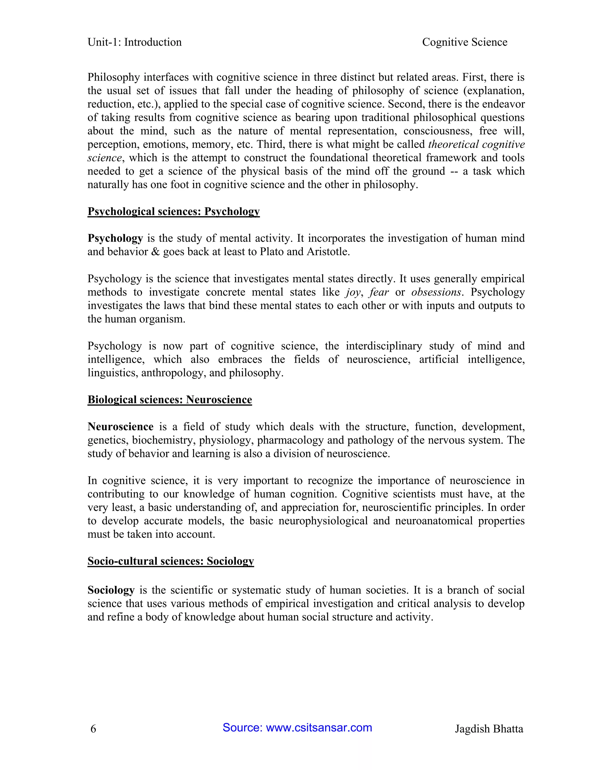 Unit-1: Introduction Cognitive Science 
6 Jagdish Bhatta 
Philosophy interfaces with cognitive science in three distinct but related areas. First, there is the usual set of issues that fall under the heading of philosophy of science (explanation, reduction, etc.), applied to the special case of cognitive science. Second, there is the endeavor of taking results from cognitive science as bearing upon traditional philosophical questions about the mind, such as the nature of mental representation, consciousness, free will, perception, emotions, memory, etc. Third, there is what might be called theoretical cognitive science, which is the attempt to construct the foundational theoretical framework and tools needed to get a science of the physical basis of the mind off the ground -- a task which naturally has one foot in cognitive science and the other in philosophy. 
Psychological sciences: Psychology 
Psychology is the study of mental activity. It incorporates the investigation of human mind and behavior & goes back at least to Plato and Aristotle. 
Psychology is the science that investigates mental states directly. It uses generally empirical methods to investigate concrete mental states like joy, fear or obsessions. Psychology investigates the laws that bind these mental states to each other or with inputs and outputs to the human organism. 
Psychology is now part of cognitive science, the interdisciplinary study of mind and intelligence, which also embraces the fields of neuroscience, artificial intelligence, linguistics, anthropology, and philosophy. 
Biological sciences: Neuroscience 
Neuroscience is a field of study which deals with the structure, function, development, genetics, biochemistry, physiology, pharmacology and pathology of the nervous system. The study of behavior and learning is also a division of neuroscience. 
In cognitive science, it is very important to recognize the importance of neuroscience in contributing to our knowledge of human cognition. Cognitive scientists must have, at the very least, a basic understanding of, and appreciation for, neuroscientific principles. In order to develop accurate models, the basic neurophysiological and neuroanatomical properties must be taken into account. 
Socio-cultural sciences: Sociology 
Sociology is the scientific or systematic study of human societies. It is a branch of social science that uses various methods of empirical investigation and critical analysis to develop and refine a body of knowledge about human social structure and activity. Source: www.csitsansar.com 
 