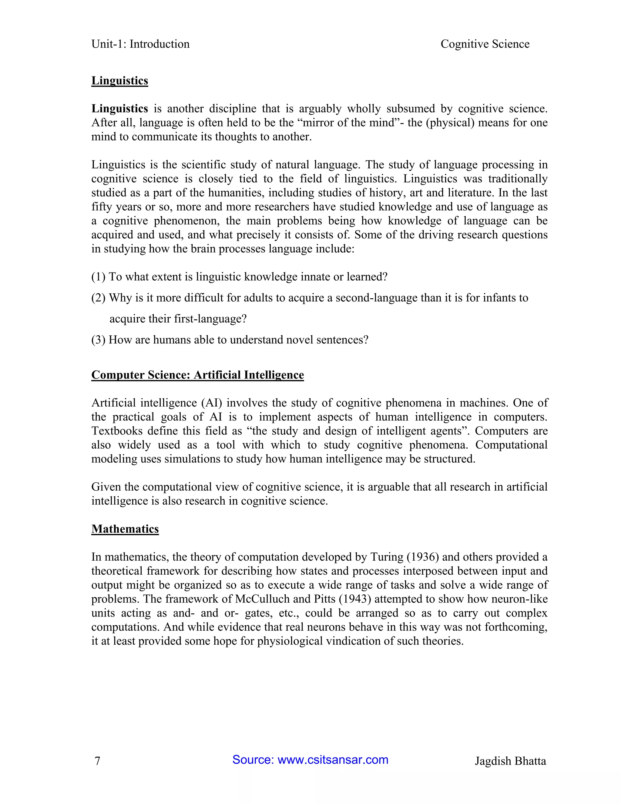 Unit-1: Introduction Cognitive Science 
7 Jagdish Bhatta 
Linguistics 
Linguistics is another discipline that is arguably wholly subsumed by cognitive science. After all, language is often held to be the “mirror of the mind”- the (physical) means for one mind to communicate its thoughts to another. 
Linguistics is the scientific study of natural language. The study of language processing in cognitive science is closely tied to the field of linguistics. Linguistics was traditionally studied as a part of the humanities, including studies of history, art and literature. In the last fifty years or so, more and more researchers have studied knowledge and use of language as a cognitive phenomenon, the main problems being how knowledge of language can be acquired and used, and what precisely it consists of. Some of the driving research questions in studying how the brain processes language include: 
(1) To what extent is linguistic knowledge innate or learned? 
(2) Why is it more difficult for adults to acquire a second-language than it is for infants to 
acquire their first-language? 
(3) How are humans able to understand novel sentences? 
Computer Science: Artificial Intelligence 
Artificial intelligence (AI) involves the study of cognitive phenomena in machines. One of the practical goals of AI is to implement aspects of human intelligence in computers. Textbooks define this field as “the study and design of intelligent agents”. Computers are also widely used as a tool with which to study cognitive phenomena. Computational modeling uses simulations to study how human intelligence may be structured. 
Given the computational view of cognitive science, it is arguable that all research in artificial intelligence is also research in cognitive science. 
Mathematics 
In mathematics, the theory of computation developed by Turing (1936) and others provided a theoretical framework for describing how states and processes interposed between input and output might be organized so as to execute a wide range of tasks and solve a wide range of problems. The framework of McCulluch and Pitts (1943) attempted to show how neuron-like units acting as and- and or- gates, etc., could be arranged so as to carry out complex computations. And while evidence that real neurons behave in this way was not forthcoming, it at least provided some hope for physiological vindication of such theories. Source: www.csitsansar.com 
 