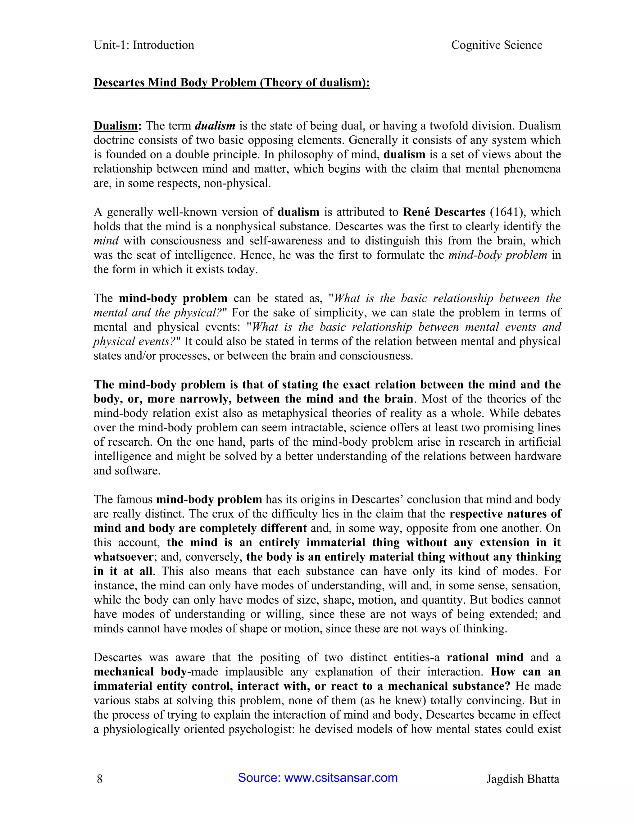 Unit-1: Introduction Cognitive Science 
8 Jagdish Bhatta 
Descartes Mind Body Problem (Theory of dualism): 
Dualism: The term dualism is the state of being dual, or having a twofold division. Dualism doctrine consists of two basic opposing elements. Generally it consists of any system which is founded on a double principle. In philosophy of mind, dualism is a set of views about the relationship between mind and matter, which begins with the claim that mental phenomena are, in some respects, non-physical. 
A generally well-known version of dualism is attributed to René Descartes (1641), which holds that the mind is a nonphysical substance. Descartes was the first to clearly identify the mind with consciousness and self-awareness and to distinguish this from the brain, which was the seat of intelligence. Hence, he was the first to formulate the mind-body problem in the form in which it exists today. 
The mind-body problem can be stated as, "What is the basic relationship between the mental and the physical?" For the sake of simplicity, we can state the problem in terms of mental and physical events: "What is the basic relationship between mental events and physical events?" It could also be stated in terms of the relation between mental and physical states and/or processes, or between the brain and consciousness. 
The mind-body problem is that of stating the exact relation between the mind and the body, or, more narrowly, between the mind and the brain. Most of the theories of the mind-body relation exist also as metaphysical theories of reality as a whole. While debates over the mind-body problem can seem intractable, science offers at least two promising lines of research. On the one hand, parts of the mind-body problem arise in research in artificial intelligence and might be solved by a better understanding of the relations between hardware and software. 
The famous mind-body problem has its origins in Descartes’ conclusion that mind and body are really distinct. The crux of the difficulty lies in the claim that the respective natures of mind and body are completely different and, in some way, opposite from one another. On this account, the mind is an entirely immaterial thing without any extension in it whatsoever; and, conversely, the body is an entirely material thing without any thinking in it at all. This also means that each substance can have only its kind of modes. For instance, the mind can only have modes of understanding, will and, in some sense, sensation, while the body can only have modes of size, shape, motion, and quantity. But bodies cannot have modes of understanding or willing, since these are not ways of being extended; and minds cannot have modes of shape or motion, since these are not ways of thinking. 
Descartes was aware that the positing of two distinct entities-a rational mind and a mechanical body-made implausible any explanation of their interaction. How can an immaterial entity control, interact with, or react to a mechanical substance? He made various stabs at solving this problem, none of them (as he knew) totally convincing. But in the process of trying to explain the interaction of mind and body, Descartes became in effect a physiologically oriented psychologist: he devised models of how mental states could exist 
Source: www.csitsansar.com 
 