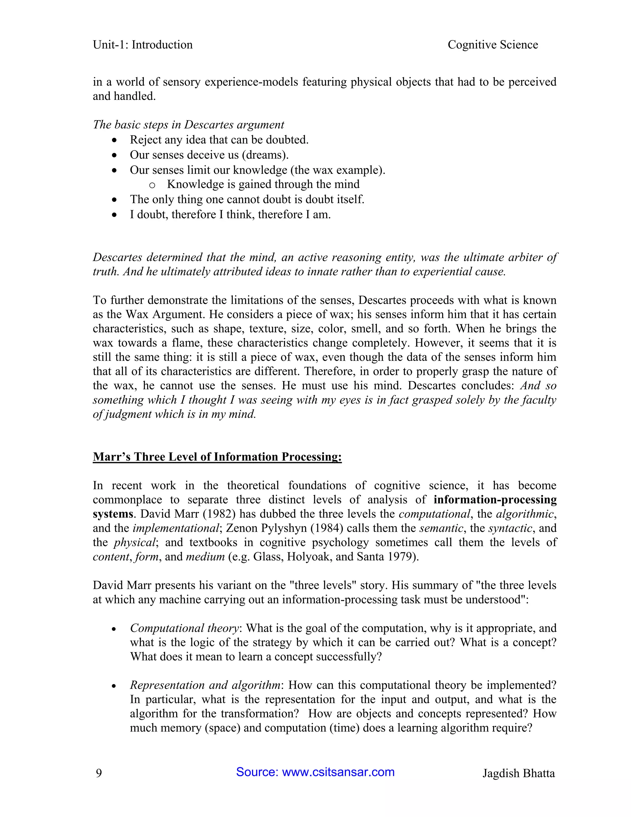 Unit-1: Introduction Cognitive Science 
9 Jagdish Bhatta 
in a world of sensory experience-models featuring physical objects that had to be perceived and handled. 
The basic steps in Descartes argument 
 Reject any idea that can be doubted. 
 Our senses deceive us (dreams). 
 Our senses limit our knowledge (the wax example). 
o Knowledge is gained through the mind 
 The only thing one cannot doubt is doubt itself. 
 I doubt, therefore I think, therefore I am. 
Descartes determined that the mind, an active reasoning entity, was the ultimate arbiter of truth. And he ultimately attributed ideas to innate rather than to experiential cause. 
To further demonstrate the limitations of the senses, Descartes proceeds with what is known as the Wax Argument. He considers a piece of wax; his senses inform him that it has certain characteristics, such as shape, texture, size, color, smell, and so forth. When he brings the wax towards a flame, these characteristics change completely. However, it seems that it is still the same thing: it is still a piece of wax, even though the data of the senses inform him that all of its characteristics are different. Therefore, in order to properly grasp the nature of the wax, he cannot use the senses. He must use his mind. Descartes concludes: And so something which I thought I was seeing with my eyes is in fact grasped solely by the faculty of judgment which is in my mind. 
Marr’s Three Level of Information Processing: 
In recent work in the theoretical foundations of cognitive science, it has become commonplace to separate three distinct levels of analysis of information-processing systems. David Marr (1982) has dubbed the three levels the computational, the algorithmic, and the implementational; Zenon Pylyshyn (1984) calls them the semantic, the syntactic, and the physical; and textbooks in cognitive psychology sometimes call them the levels of content, form, and medium (e.g. Glass, Holyoak, and Santa 1979). 
David Marr presents his variant on the "three levels" story. His summary of "the three levels at which any machine carrying out an information-processing task must be understood": 
 Computational theory: What is the goal of the computation, why is it appropriate, and what is the logic of the strategy by which it can be carried out? What is a concept? What does it mean to learn a concept successfully? 
 Representation and algorithm: How can this computational theory be implemented? In particular, what is the representation for the input and output, and what is the algorithm for the transformation? How are objects and concepts represented? How much memory (space) and computation (time) does a learning algorithm require? Source: www.csitsansar.com 
 