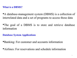 What is a DBMS? 
A database-management system (DBMS) is a collection of 
interrelated data and a set of programs to access those data 
The goal of a DBMS is to store and retrieve database 
information 
Database System Applications 
Banking: For customer and accounts information 
Airlines: For reservations and schedule information 
1 
 