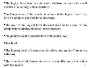 The logical level describes the entire database in terms of a small 
number of relatively simple structures 
Implementation of the simple structures at the logical level may 
involve complex physical-level structures 
The user of the logical level does not need to be aware of this 
complexity (complex physical-level structures) 
Programmers and Administrators work at this level 
View level 
The highest level of abstraction describes only part of the entire 
database 
The view level of abstraction exists to simplify users interaction 
with the system 
10 
 