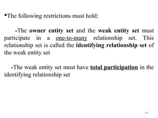 The following restrictions must hold: 
-The owner entity set and the weak entity set must 
participate in a one-to-many relationship set. This 
relationship set is called the identifying relationship set of 
the weak entity set 
-The weak entity set must have total participation in the 
identifying relationship set 
100 
 