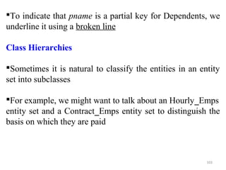 To indicate that pname is a partial key for Dependents, we 
underline it using a broken line 
Class Hierarchies 
Sometimes it is natural to classify the entities in an entity 
set into subclasses 
For example, we might want to talk about an Hourly_Emps 
entity set and a Contract_Emps entity set to distinguish the 
basis on which they are paid 
103 
 