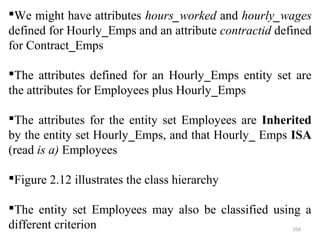We might have attributes hours_worked and hourly_wages 
defined for Hourly_Emps and an attribute contractid defined 
for Contract_Emps 
The attributes defined for an Hourly_Emps entity set are 
the attributes for Employees plus Hourly_Emps 
The attributes for the entity set Employees are Inherited 
by the entity set Hourly_Emps, and that Hourly_ Emps ISA 
(read is a) Employees 
Figure 2.12 illustrates the class hierarchy 
The entity set Employees may also be classified using a 
different criterion 104 
 