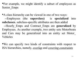 For example, we might identify a subset of employees as 
Senior_Emps 
A class hierarchy can be viewed in one of two ways: 
--Employees (the superclass) is specialized into 
subclasses. subclass-specific attributes are then added 
--Hourly_Emps and Contract_Emps are generalized by 
Employees. As another example, two entity sets Motorboats 
and Cars may be generalized into an entity set Motor_ 
Vehicles 
We can specify two kinds of constraints with respect to 
ISA hierarchies, namely, overlap and covering constraints 
106 
 