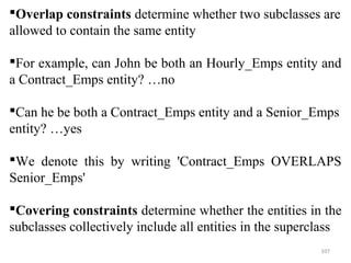 Overlap constraints determine whether two subclasses are 
allowed to contain the same entity 
For example, can John be both an Hourly_Emps entity and 
a Contract_Emps entity? …no 
Can he be both a Contract_Emps entity and a Senior_Emps 
entity? …yes 
We denote this by writing 'Contract_Emps OVERLAPS 
Senior_Emps' 
Covering constraints determine whether the entities in the 
subclasses collectively include all entities in the superclass 
107 
 