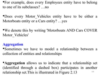 For example, does every Employees entity have to belong 
to one of its subclasses? …no 
Does every Motor_Vehicles entity have to be either a 
Motorboats entity or a Cars entity? …yes 
We denote this by writing 'Motorboats AND Cars COVER 
Motor_Vehicles' 
Aggregation 
Sometimes we have to model a relationship between a 
collection of entities and relationships 
Aggregation allows us to indicate that a relationship set 
(identified through a dashed box) participates in another 
relationship set.This is illustrated in Figure 2.13 108 
 