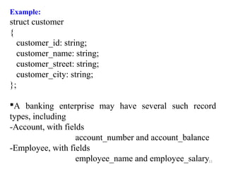 Example: 
struct customer 
{ 
customer_id: string; 
customer_name: string; 
customer_street: string; 
customer_city: string; 
}; 
A banking enterprise may have several such record 
types, including 
-Account, with fields 
account_number and account_balance 
11 
-Employee, with fields 
employee_name and employee_salary 
 
