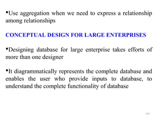 Use aggregation when we need to express a relationship 
among relationships 
CONCEPTUAL DESIGN FOR LARGE ENTERPRISES 
Designing database for large enterprise takes efforts of 
more than one designer 
It diagrammatically represents the complete database and 
enables the user who provide inputs to database, to 
understand the complete functionality of database 
110 
 