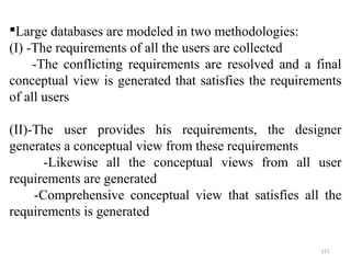 Large databases are modeled in two methodologies: 
(I) -The requirements of all the users are collected 
-The conflicting requirements are resolved and a final 
conceptual view is generated that satisfies the requirements 
of all users 
(II)-The user provides his requirements, the designer 
generates a conceptual view from these requirements 
-Likewise all the conceptual views from all user 
requirements are generated 
-Comprehensive conceptual view that satisfies all the 
requirements is generated 
111 
