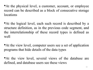 At the physical level, a customer, account, or employee 
record can be described as a block of consecutive storage 
locations 
At the logical level, each such record is described by a 
structure definition, as in the previous code segment, and 
the interrelationship of these record types is defined as 
well 
At the view level, computer users see a set of application 
programs that hide details of the data types 
At the view level, several views of the database are 
defined, and database users see these views 
12 
 