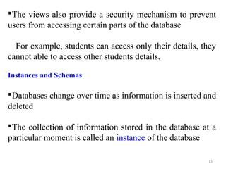 The views also provide a security mechanism to prevent 
users from accessing certain parts of the database 
For example, students can access only their details, they 
cannot able to access other students details. 
Instances and Schemas 
Databases change over time as information is inserted and 
deleted 
The collection of information stored in the database at a 
particular moment is called an instance of the database 
13 
 