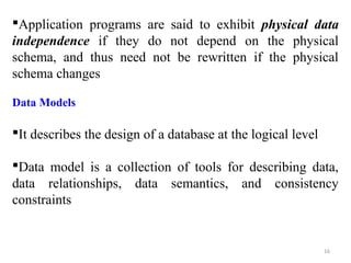 Application programs are said to exhibit physical data 
independence if they do not depend on the physical 
schema, and thus need not be rewritten if the physical 
schema changes 
Data Models 
It describes the design of a database at the logical level 
Data model is a collection of tools for describing data, 
data relationships, data semantics, and consistency 
constraints 
16 
 