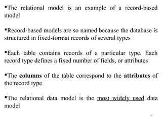The relational model is an example of a record-based 
model 
Record-based models are so named because the database is 
structured in fixed-format records of several types 
Each table contains records of a particular type. Each 
record type defines a fixed number of fields, or attributes 
The columns of the table correspond to the attributes of 
the record type 
The relational data model is the most widely used data 
model 
19 
 